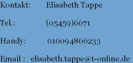 Kontakt:        Elisabeth Tappe
          
Tel.:                (05459)6671
       
Handy:           016094866233
       
Email :   elisabeth.tappe@t-online.de
