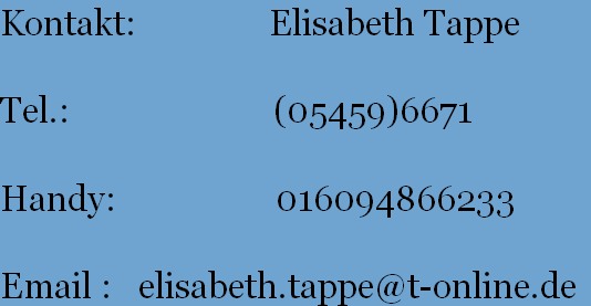 Kontakt:               Elisabeth Tappe
          
Tel.:                       (05459)6671
       
Handy:                  016094866233
       
Email :   elisabeth.tappe@t-online.de
